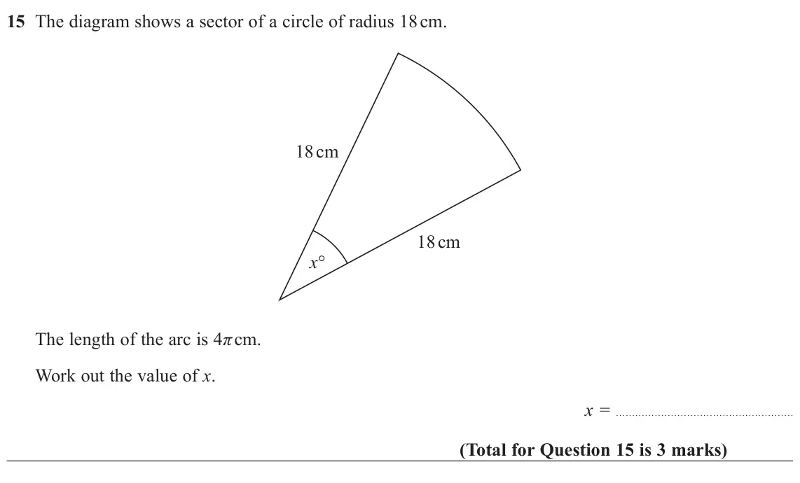November 2022 Paper 1H, question 15: The diagram shows a sector of a circle of radius 18 cm. 18 cm 18 cm x° The length of the arc is 4π cm. Work out the value of x. x =