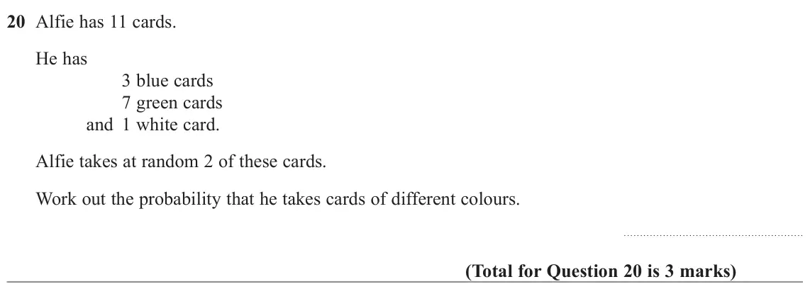 November 2022 Paper 1H, question 20: Alfie has 11 cards. He has 3 blue cards 7 green cards and 1 white card. Alfie takes at random 2 of these cards. Work out the probability that he takes cards of 