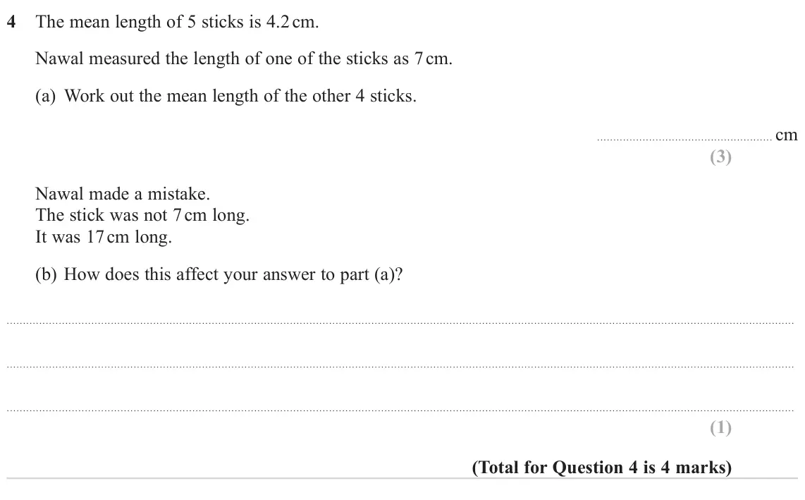 November 2023 Paper 1H, question 4: The mean length of 5 sticks is 4.2 cm. Nawal measured the length of one of the sticks as 7 cm. (a) Work out the mean length of the other 4 sticks. cm Nawal made