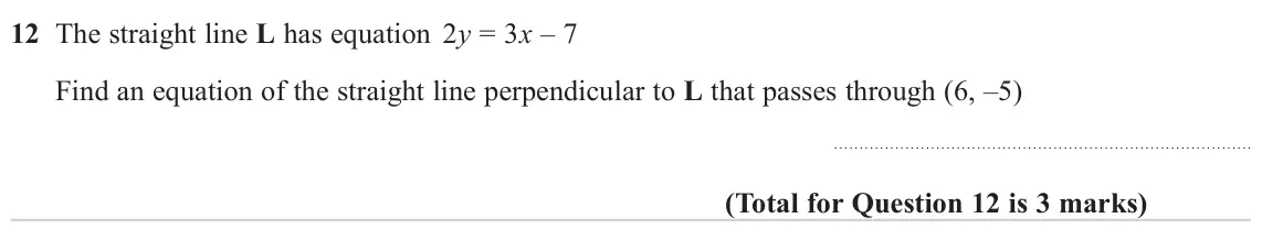 November 2023 Paper 1H, question 12: The straight line L has equation 2y = 3x – 7 Find an equation of the straight line perpendicular to L that passes through (6, –5)