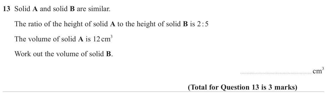 November 2023 Paper 1H, question 13: Solid A and solid B are similar. The ratio of the height of solid A to the height of solid B is 2 : 5 The volume of solid A is 12 cm3 Work out the volume of sol