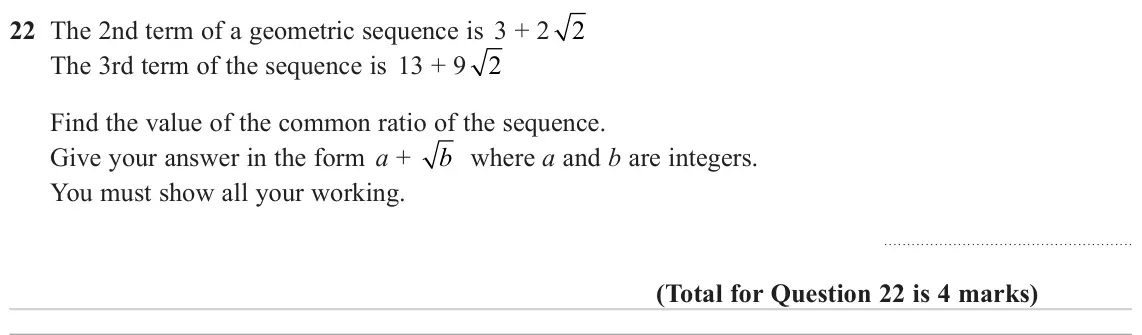 November 2023 Paper 1H, question 22: The 2nd term of a geometric sequence is 3 + 2 2 The 3rd term of the sequence is 13 + 9 2 Find the value of the common ratio of the sequence. Give your answer in