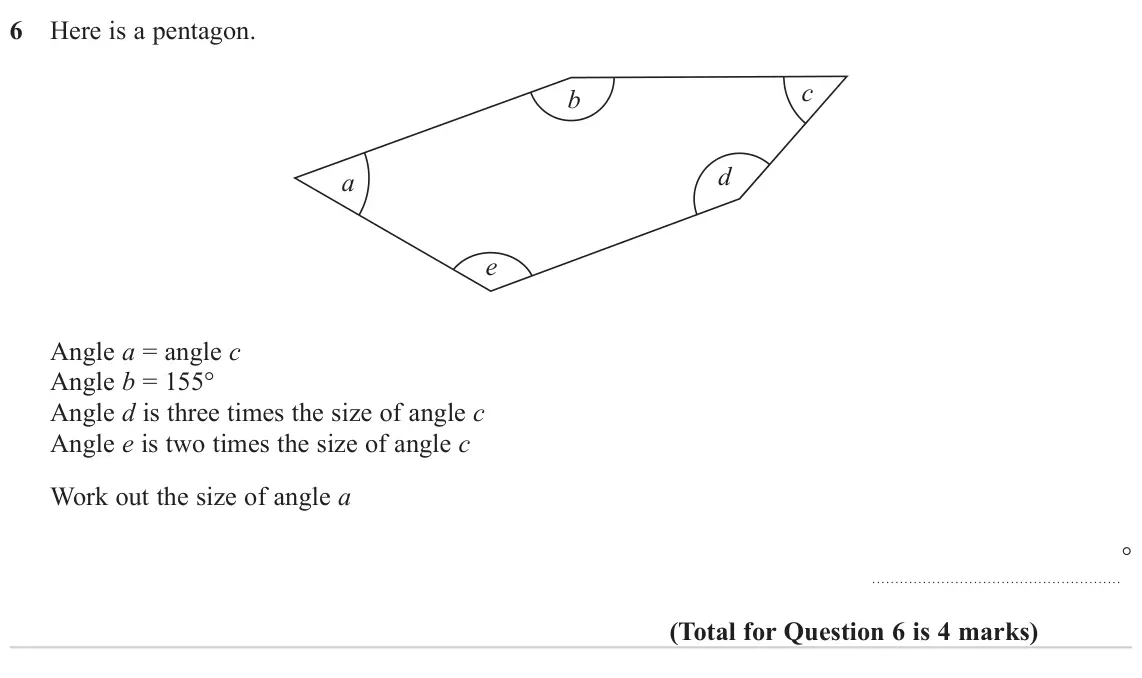 November 2024 Paper 1H, question 6: Here is a pentagon. c b d a e Angle a = angle c Angle b = 155° Angle d is three times the size of angle c Angle e is two times the size of angle c Work out the 