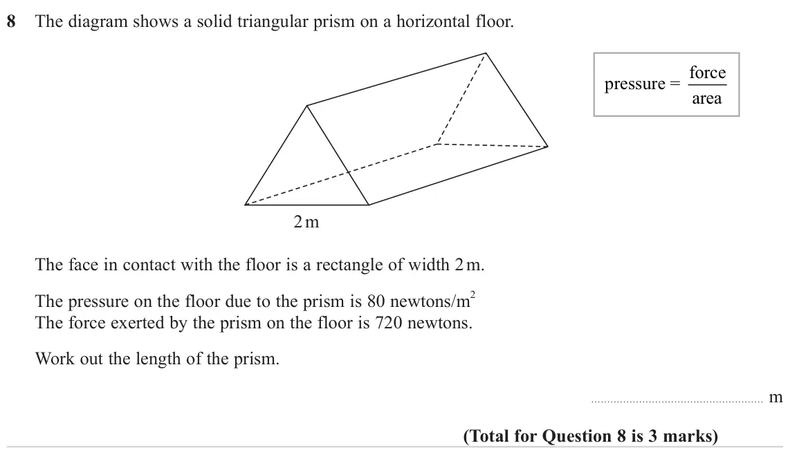 November 2024 Paper 1H, question 8: The diagram shows a solid triangular prism on a horizontal floor. pressure = force area 2 m The face in contact with the floor is a rectangle of width 2 m. The 