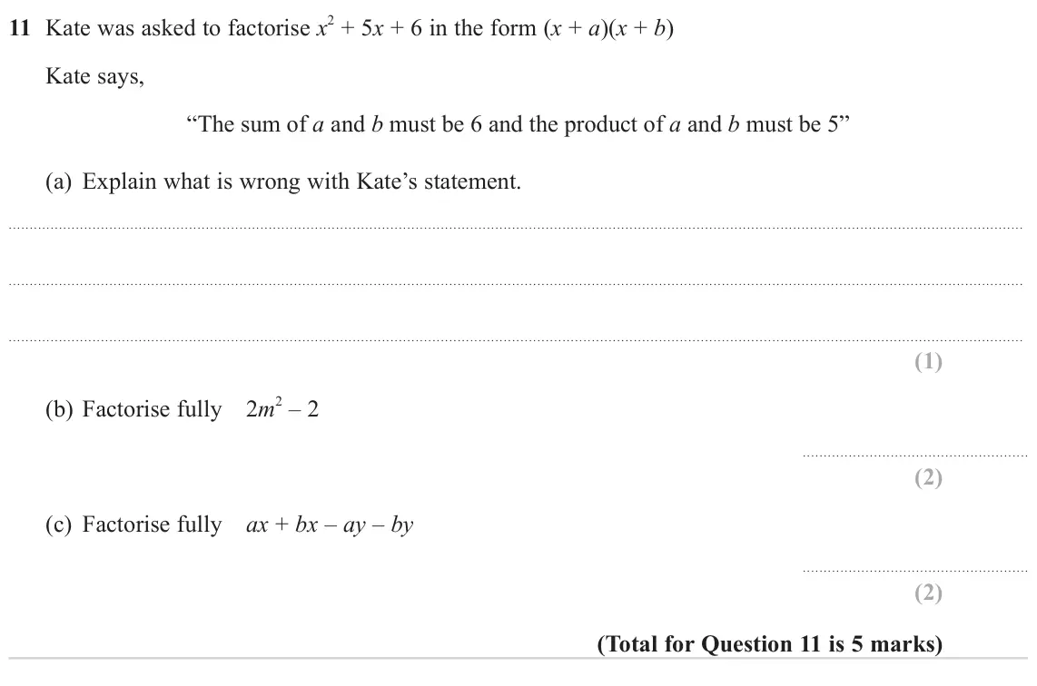 November 2024 Paper 1H, question 11: Kate was asked to factorise x 2 + 5x + 6 in the form (x + a)(x + b) Kate says, “The sum of a and b must be 6 and the product of a and b must be 5” (a) Explain w