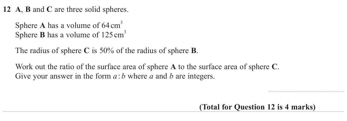 November 2024 Paper 1H, question 12: A, B and C are three solid spheres. Sphere A has a volume of 64 cm 3 Sphere B has a volume of 125 cm 3 The radius of sphere C is 50% of the radius of sphere B.