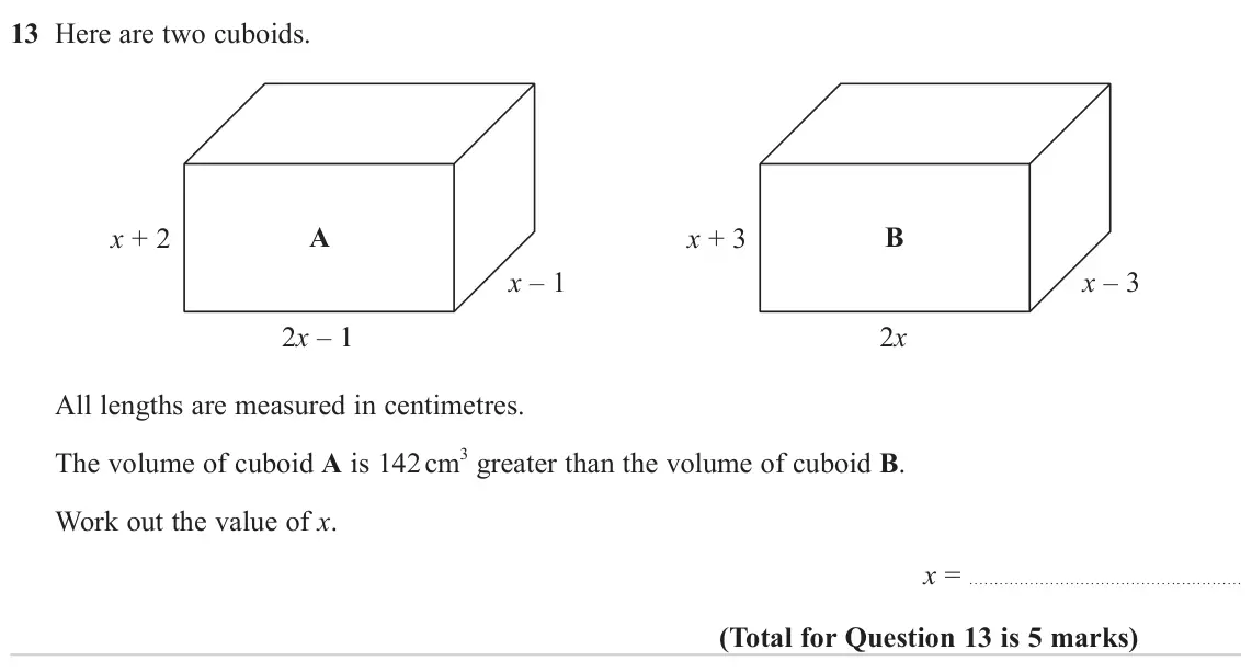 November 2024 Paper 1H, question 13: Here are two cuboids. x + 2 A x + 3 B x – 1 x – 3 2x – 1 2x All lengths are measured in centimetres. The volume of cuboid A is 142 cm 3 greater than the volume 