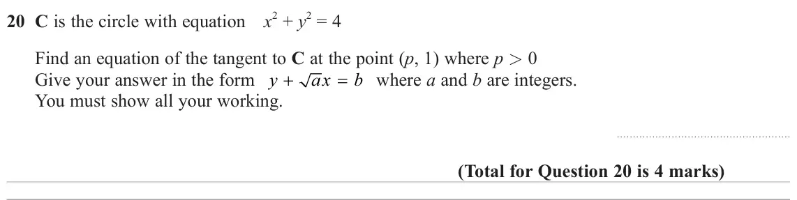 November 2024 Paper 1H, question 20: C is the circle with equation x 2 + y 2 = 4 Find an equation of the tangent to C at the point (p, 1) where p > 0 Give your answer in the form y ax b where a and