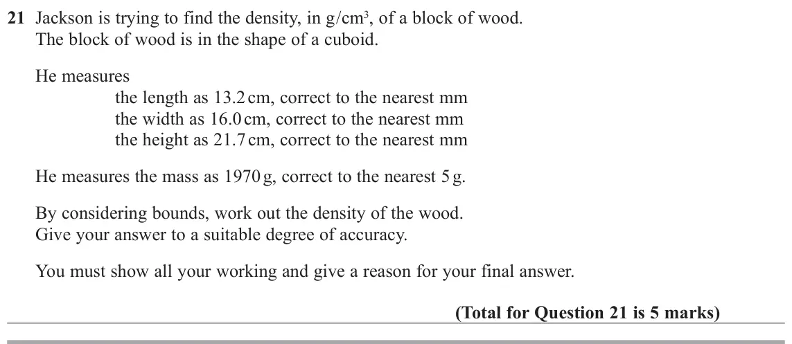 June 2018 Paper 2H, question 21: Jackson is trying to find the density, in g/cm3, of a block of wood. The block of wood is in the shape of a cuboid. He measures the length as 13.2 cm, correct t