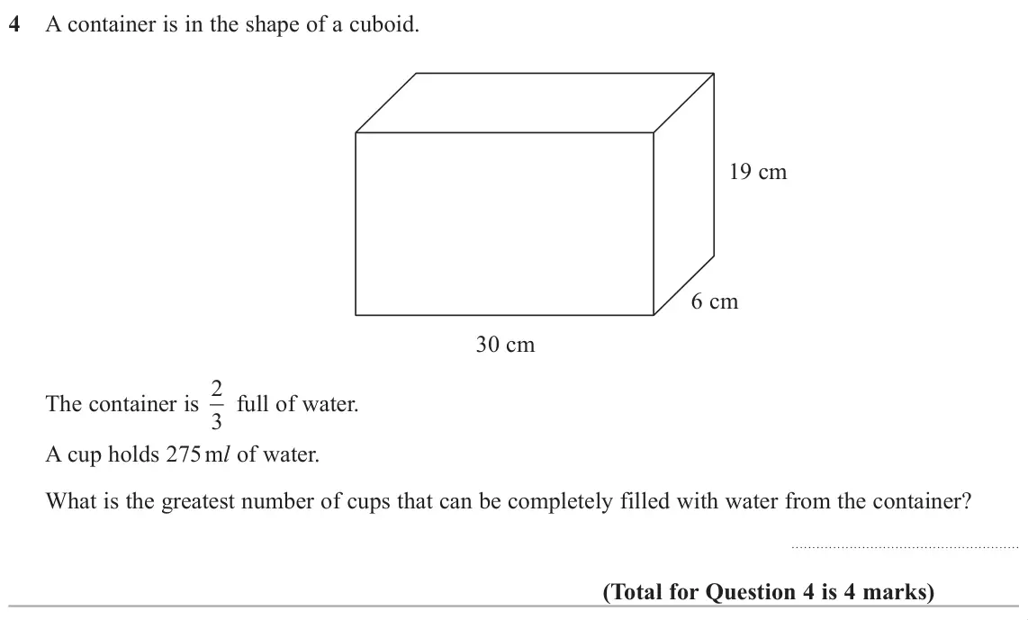 June 2019 Paper 2H, question 4: A container is in the shape of a cuboid. 19 cm 6 cm 30 cm The container is 2 3 full of water. A cup holds 275 ml of water. What is the greatest number of cups t