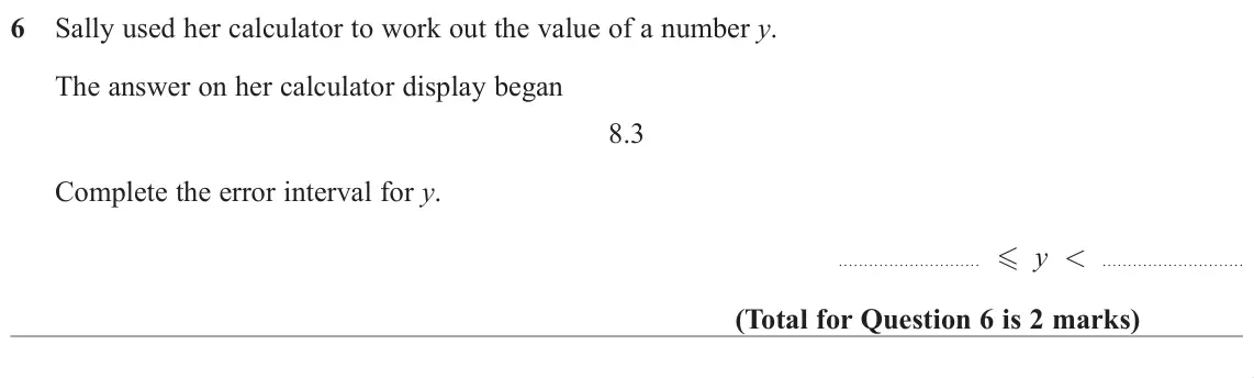 June 2019 Paper 2H, question 6: Sally used her calculator to work out the value of a number y. The answer on her calculator display began 8.3 Complete the error interval for y. - y