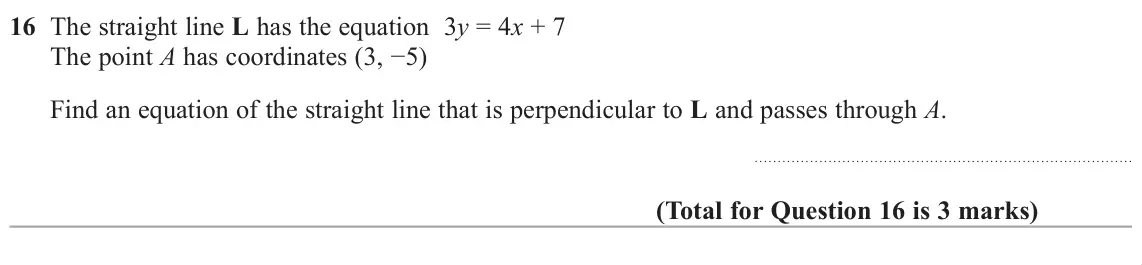 June 2019 Paper 2H, question 16: The straight line L has the equation 3y = 4x + 7 The point AKDVFRRUGLQDWHV í Find an equation of the straight line that is perpendicular to L and passes 