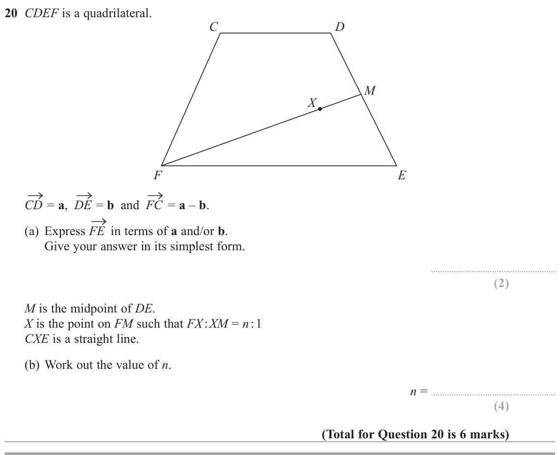 June 2019 Paper 2H, question 20: CDEF is a quadrilateral. C D M X F E → = a, DE → = b and FC → = a – b. CD → in terms of a and/or b. (a) Express FE Give your answer in its simplest form. M is t