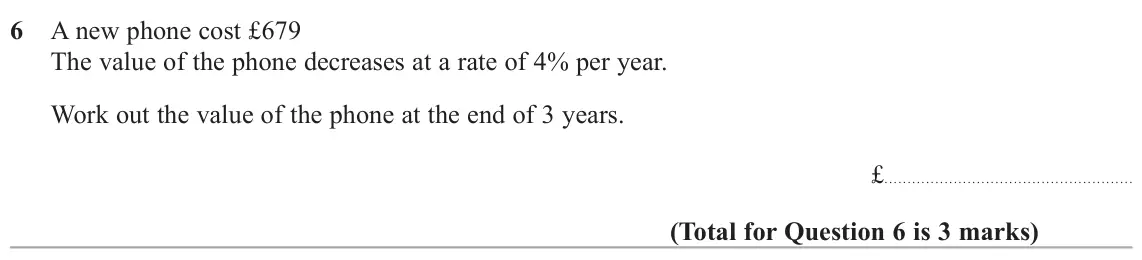 June 2022 Paper 2H, question 6: A new phone cost £679 The value of the phone decreases at a rate of 4% per year. Work out the value of the phone at the end of 3 years. £