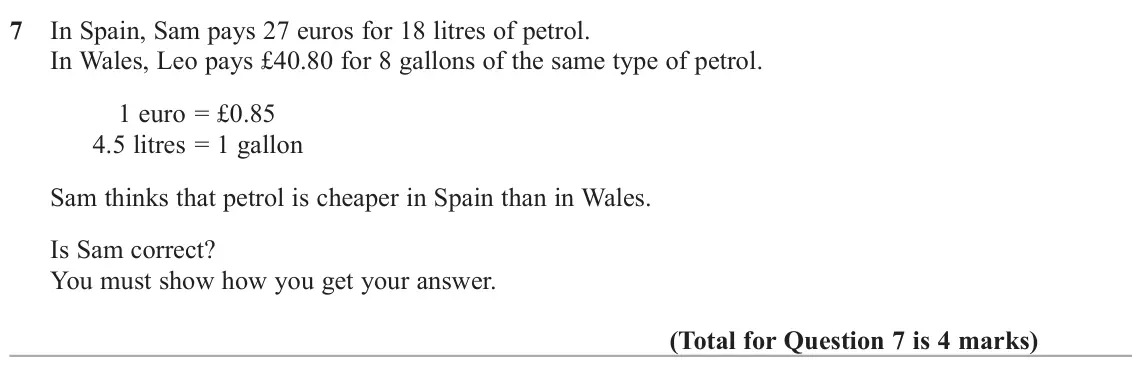 June 2022 Paper 2H, question 7: In Spain, Sam pays 27 euros for 18 litres of petrol. In Wales, Leo pays £40.80 for 8 gallons of the same type of petrol. 1 euro = £0.85 4.5 litres = 1 gallon Sa