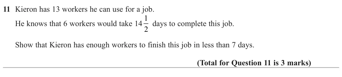 June 2022 Paper 2H, question 11: Kieron has 13 workers he can use for a job. He knows that 6 workers would take 14 1 2 days to complete this job. Show that Kieron has enough workers to finish t