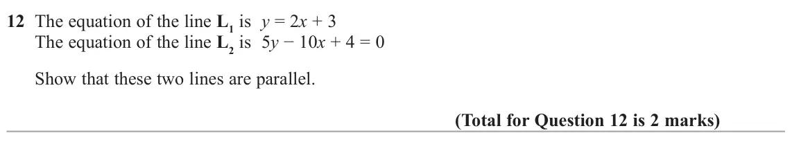 June 2022 Paper 2H, question 12: The equation of the line L1 is y = 2x + 3 The equation of the line L2 is 5y − 10x + 4 = 0 Show that these two lines are parallel.