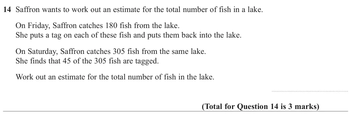 June 2022 Paper 2H, question 14: Saffron wants to work out an estimate for the total number of fish in a lake. On Friday, Saffron catches 180 fish from the lake. She puts a tag on each of these