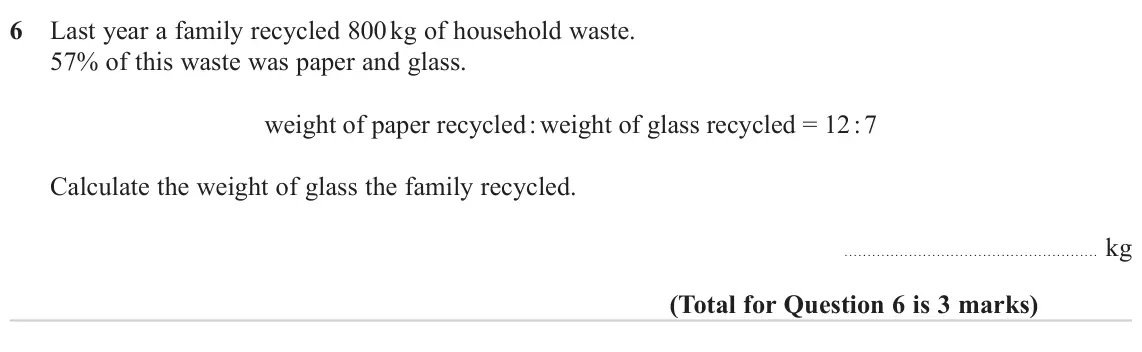June 2023 Paper 2H, question 6: Last year a family recycled 800 kg of household waste. 57% of this waste was paper and glass. weight of paper recycled : weight of glass recycled = 12 : 7 Calcu