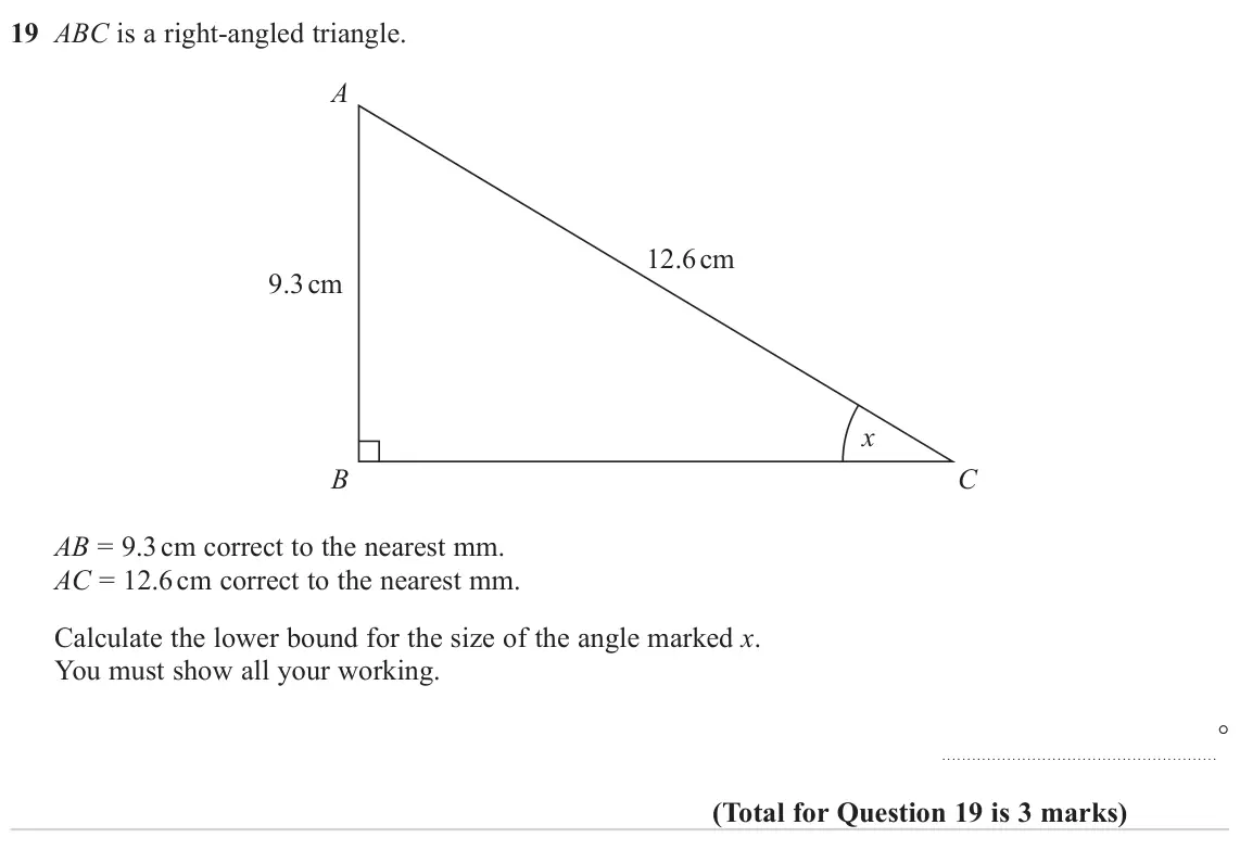 June 2023 Paper 2H, question 19: ABC is a right-angled triangle. A 12.6 cm 9.3 cm x B C AB = 9.3 cm correct to the nearest mm. AC = 12.6 cm correct to the nearest mm. Calculate the lower bound