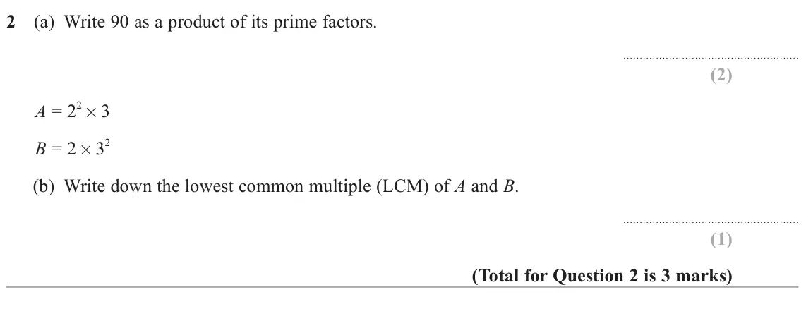 June 2024 Paper 2H, question 2: (a) Write 90 as a product of its prime factors. 2 × 3 A = 2 2 B = 2 × 3 (b) Write down the lowest common multiple (LCM) of A and B.