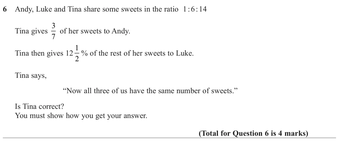 June 2024 Paper 2H, question 6: Andy, Luke and Tina share some sweets in the ratio 1 : 6 : 14 Tina gives 3 7 of her sweets to Andy. Tina then gives 12 1 2 % of the rest of her sweets to Luke. 