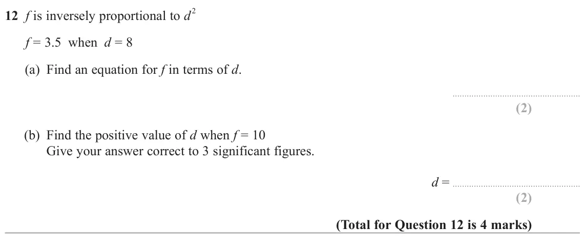 June 2024 Paper 2H, question 12: f is inversely proportional to d 2 f = 3.5 when d = 8 (a) Find an equation for f in terms of d. (b) Find the positive value of d when f = 10 Give your answer co