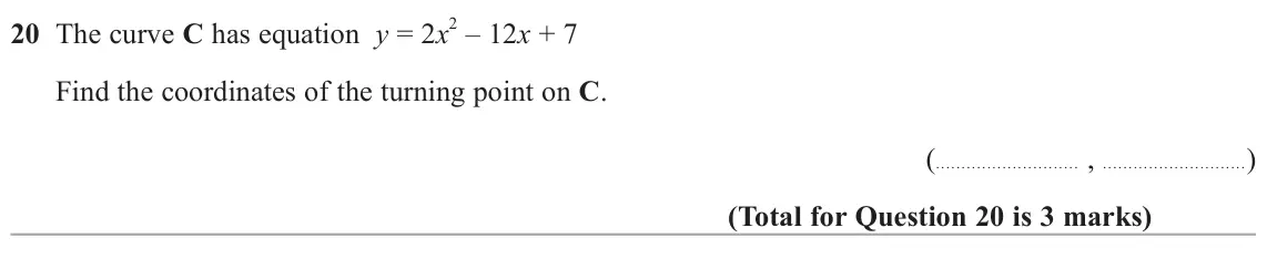 June 2024 Paper 2H, question 20: The curve C has equation y = 2x 2 – 12x + 7 Find the coordinates of the turning point on C. ( , )