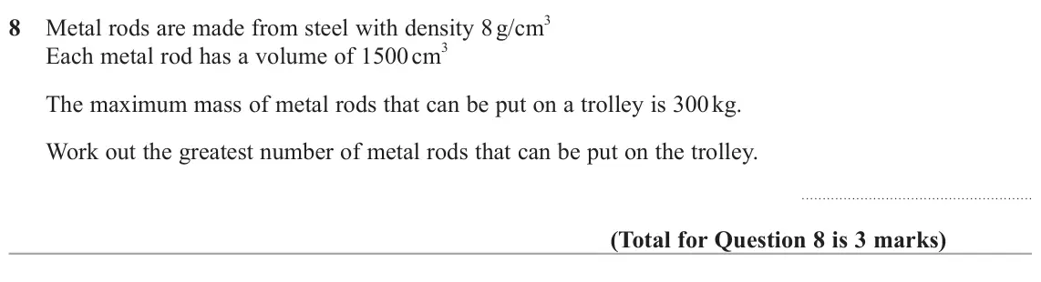 June 2025 Paper 2H, question 8: Metal rods are made from steel with density 8 g/cm 3 Each metal rod has a volume of 1500 cm 3 The maximum mass of metal rods that can be put on a trolley is 300