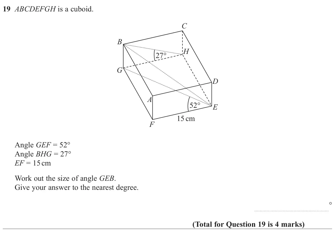 June 2025 Paper 2H, question 19: ABCDEFGH is a cuboid. C B H 27 G D A 52 E 15 cm F Angle GEF = 52° Angle BHG = 27° EF = 15 cm Work out the size of angle GEB. Give your answer to the nearest deg