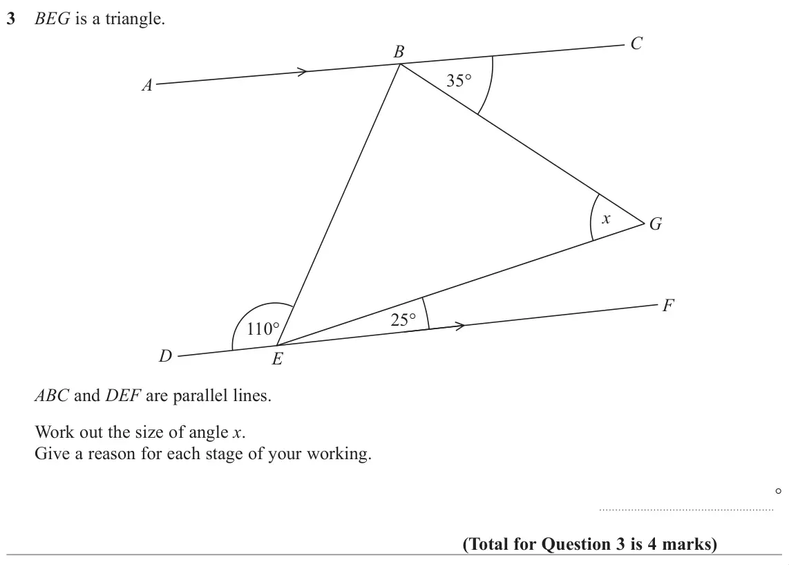 November 2018 Paper 2H, question 3: BEG is a triangle. C B 35° A x G F 25° 110° D E ABC and DEF are parallel lines. Work out the size of angle x. Give a reason for each stage of your working. °