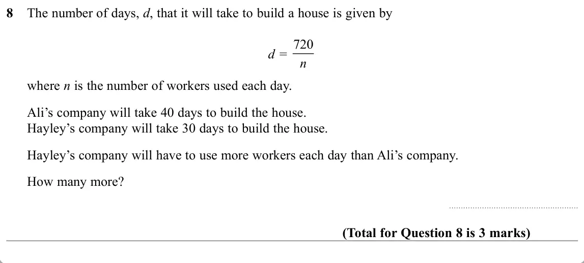 November 2019 Paper 2H, question 8: The number of days, d, that it will take to build a house is given by d = n where n is the number of workers used each day. Ali’s company will take 40 days to b