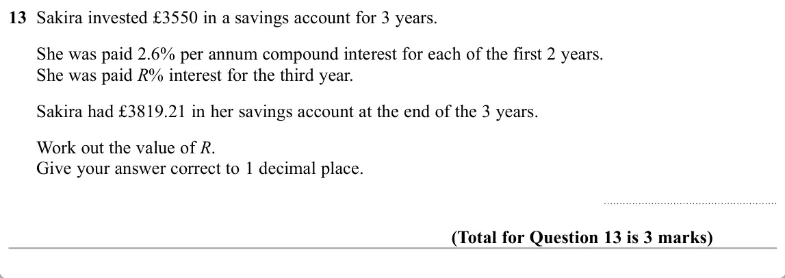 November 2019 Paper 2H, question 13: Sakira invested £3550 in a savings account for 3 years. She was paid 2.6% per annum compound interest for each of the first 2 years. She was paid R% interest fo