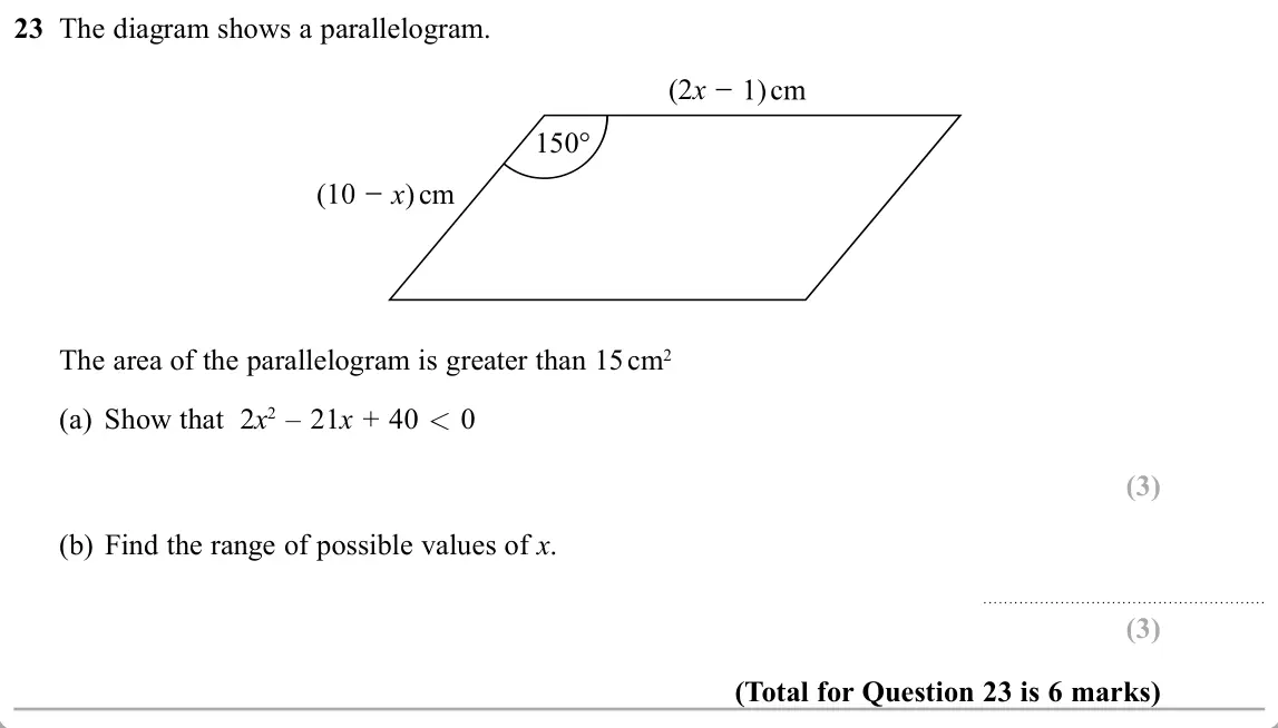November 2019 Paper 2H, question 23: The diagram shows a parallelogram. (2x 150° x) cm The area of the parallelogram is greater than 15 cm2 (a) Show that 2x2 – 21x + 40 0 (b) Find the range of poss