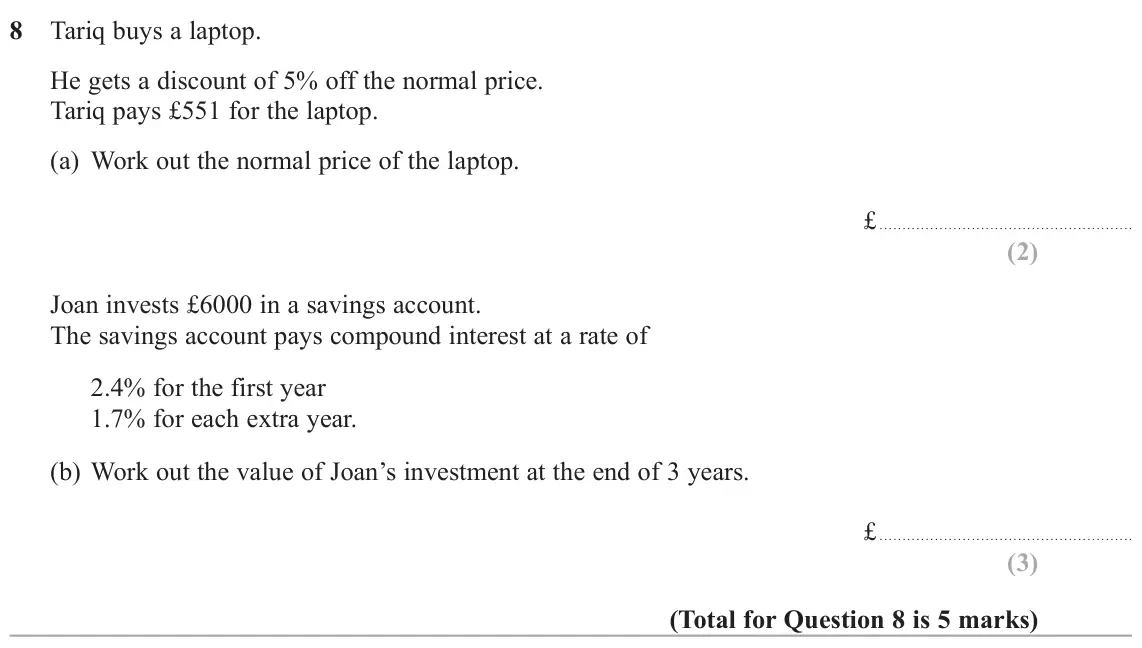 November 2020 Paper 2H, question 8: Tariq buys a laptop. He gets a discount of 5% off the normal price. Tariq pays £551 for the laptop. (a) Work out the normal price of the laptop. £ Joan invests