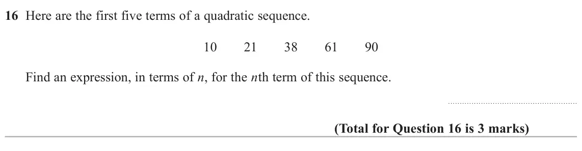 November 2020 Paper 2H, question 16: Here are the first five terms of a quadratic sequence. 10 21 38 61 90 Find an expression, in terms of n, for the nth term of this sequence.