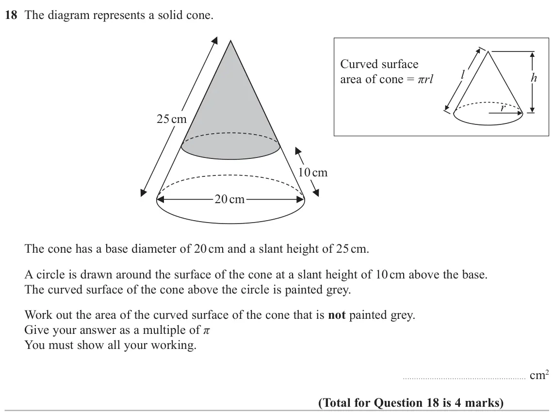 November 2020 Paper 2H, question 18: The diagram represents a solid cone. Curved surface l h area of cone = πrl r 25 cm 10 cm 20 cm The cone has a base diameter of 20 cm and a slant height of 25 cm