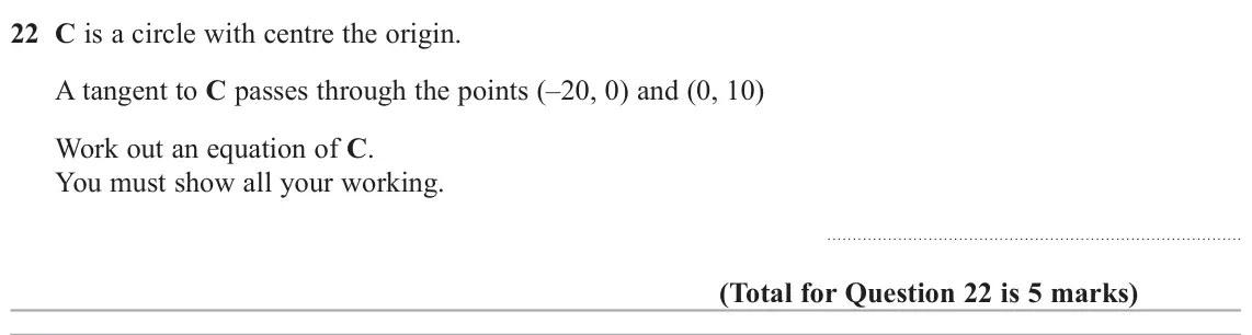 November 2020 Paper 2H, question 22: C is a circle with centre the origin. A tangent to C passes through the points (–20, 0) and (0, 10) Work out an equation of C. You must show all your working.