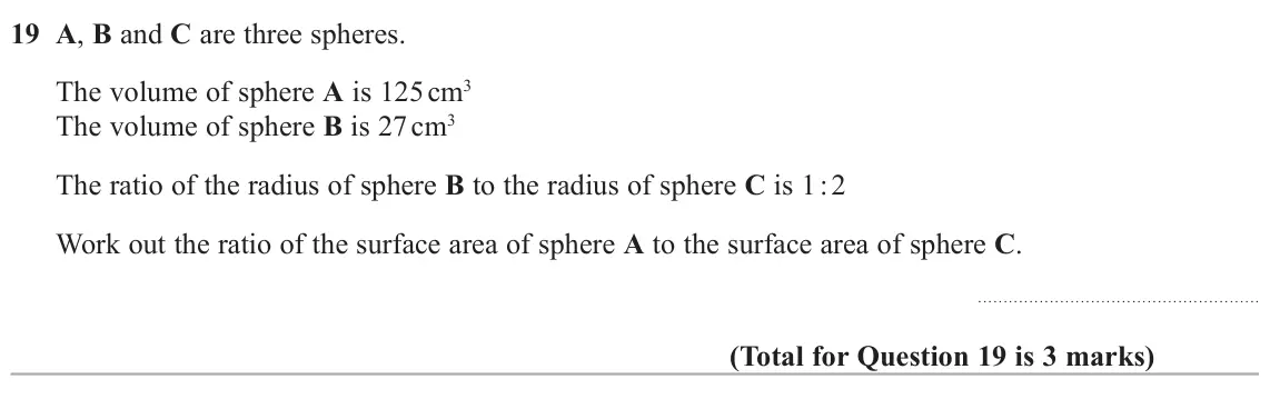 November 2021 Paper 2H, question 19: A, B and C are three spheres. The volume of sphere A is 125 cm3 The volume of sphere B is 27 cm3 The ratio of the radius of sphere B to the radius of sphere C i