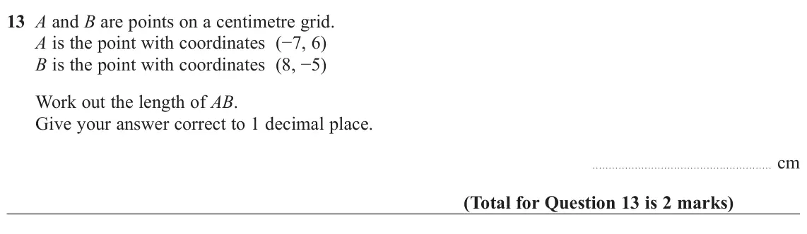 November 2022 Paper 2H, question 13: A and B are points on a centimetre grid. A is the point with coordinates (−7, 6) B is the point with coordinates (8, −5) Work out the length of AB. Give your an