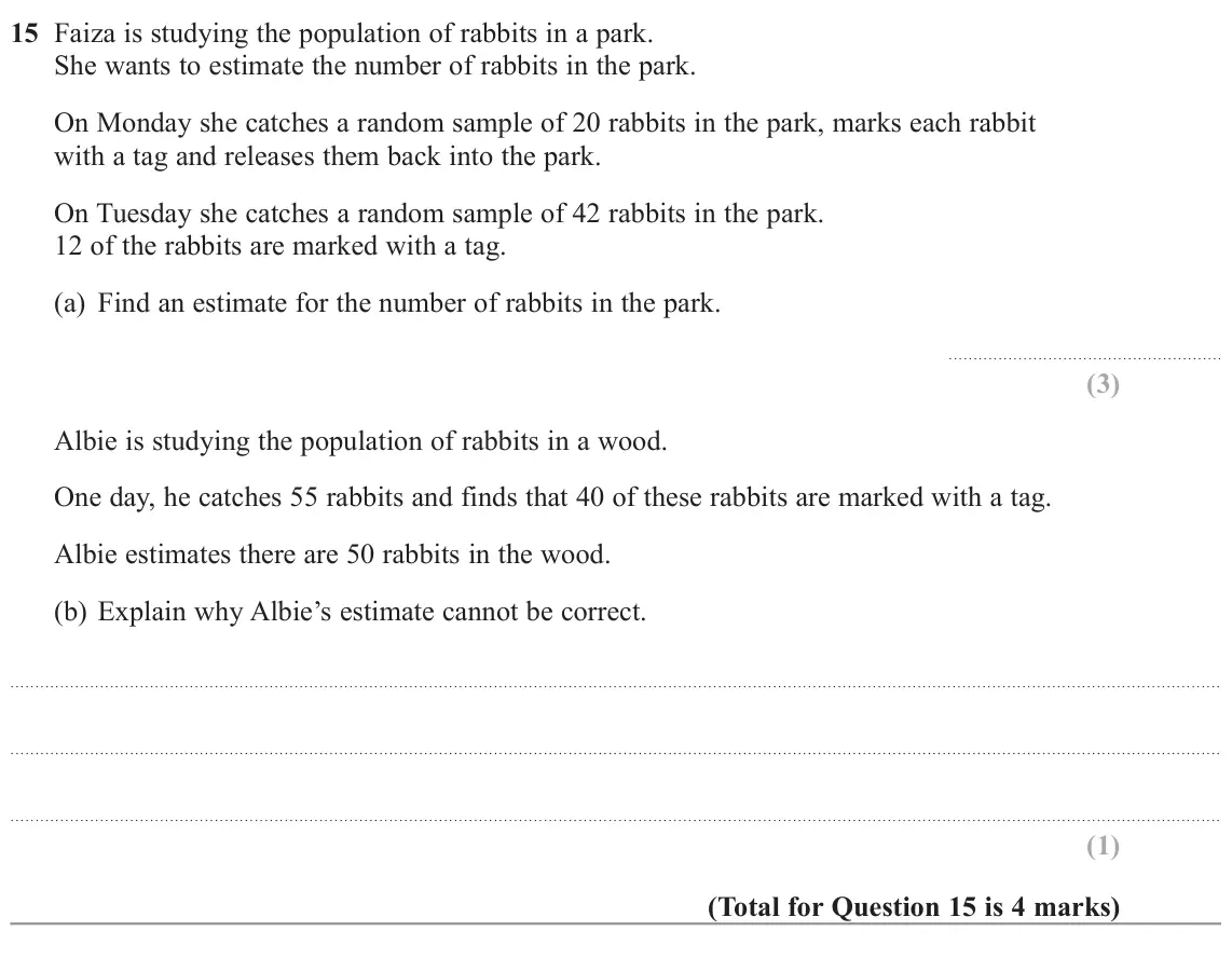 November 2022 Paper 2H, question 15: Faiza is studying the population of rabbits in a park. She wants to estimate the number of rabbits in the park. On Monday she catches a random sample of 20 rabb