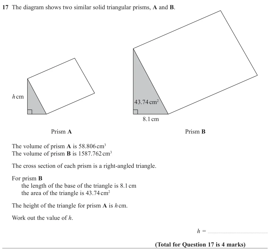 November 2022 Paper 2H, question 17: The diagram shows two similar solid triangular prisms, A and B. h cm 43.74 cm2 8.1 cm Prism A Prism B The volume of prism A is 58.806 cm3 The volume of prism B