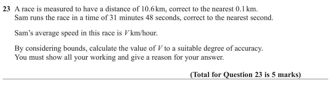November 2022 Paper 2H, question 23: A race is measured to have a distance of 10.6 km, correct to the nearest 0.1 km. Sam runs the race in a time of 31 minutes 48 seconds, correct to the nearest se