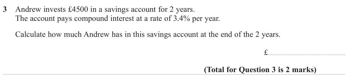November 2023 Paper 2H, question 3: Andrew invests £4500 in a savings account for 2 years. The account pays compound interest at a rate of 3.4% per year. Calculate how much Andrew has in this savi