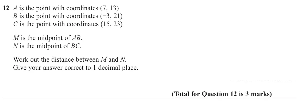 November 2023 Paper 2H, question 12: A is the point with coordinates (7, 13) B is the point with coordinates (−3, 21) C is the point with coordinates (15, 23) M is the midpoint of AB. N is the midp