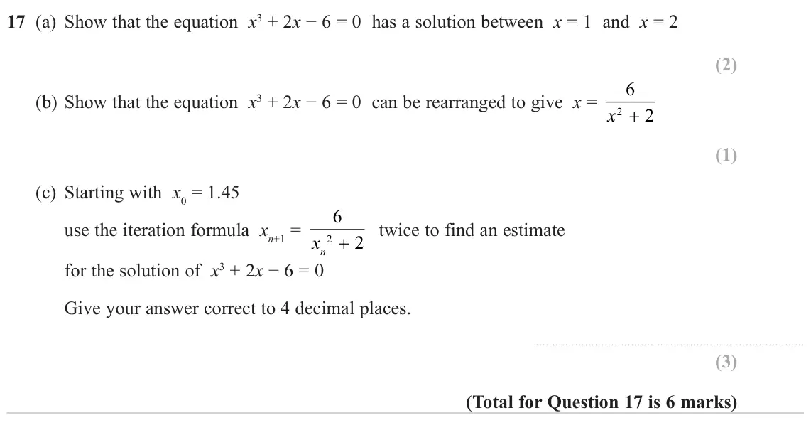 November 2023 Paper 2H, question 17: (a) Show that the equation x3 + 2x − 6 = 0 has a solution between x = 1 and x = 2 6 (b) Show that the equation x3 + 2x − 6 = 0 can be rearranged to give x = 2x 