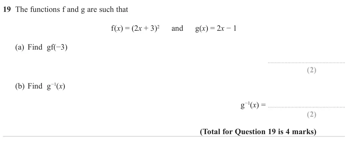 November 2023 Paper 2H, question 19: The functions f and g are such that f(x) = (2x + 3)2 and g(x) = 2x − 1 (a) Find gf(−3) (b) Find g−1(x) g−1(x) =