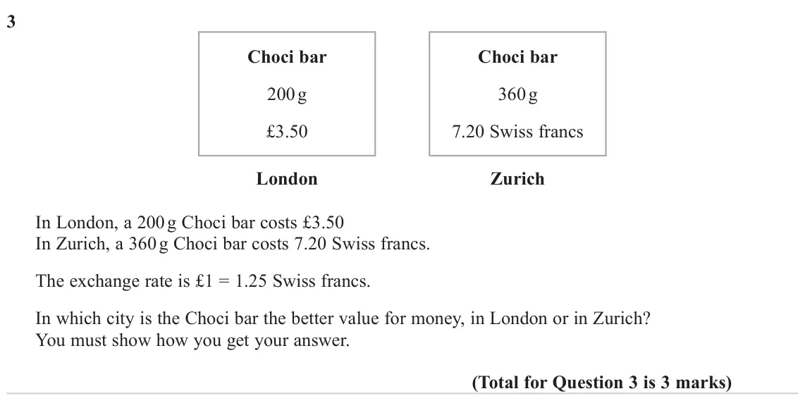 November 2024 Paper 2H, question 3: Choci bar Choci bar 200 g 360 g £3.50 7.20 Swiss francs London Zurich In London, a 200 g Choci bar costs £3.50 In Zurich, a 360 g Choci bar costs 7.20 Swiss fra