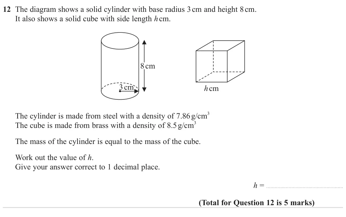 November 2024 Paper 2H, question 12: The diagram shows a solid cylinder with base radius 3 cm and height 8 cm. It also shows a solid cube with side length h cm. 8 cm 3 cm h cm The cylinder is made 