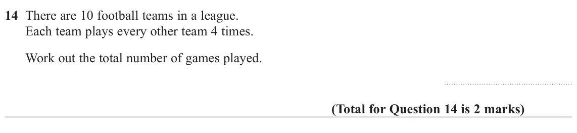 November 2024 Paper 2H, question 14: There are 10 football teams in a league. Each team plays every other team 4 times. Work out the total number of games played.